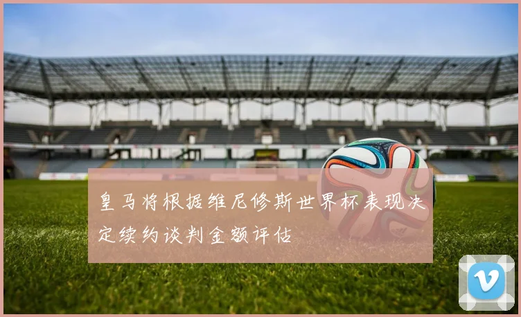 皇马将根据维尼修斯世界杯表现决定续约谈判金额评估