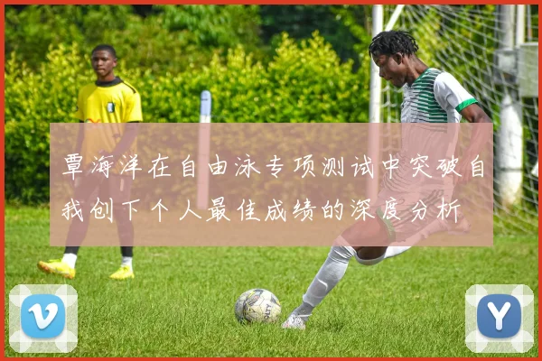 覃海洋在自由泳专项测试中突破自我创下个人最佳成绩的深度分析